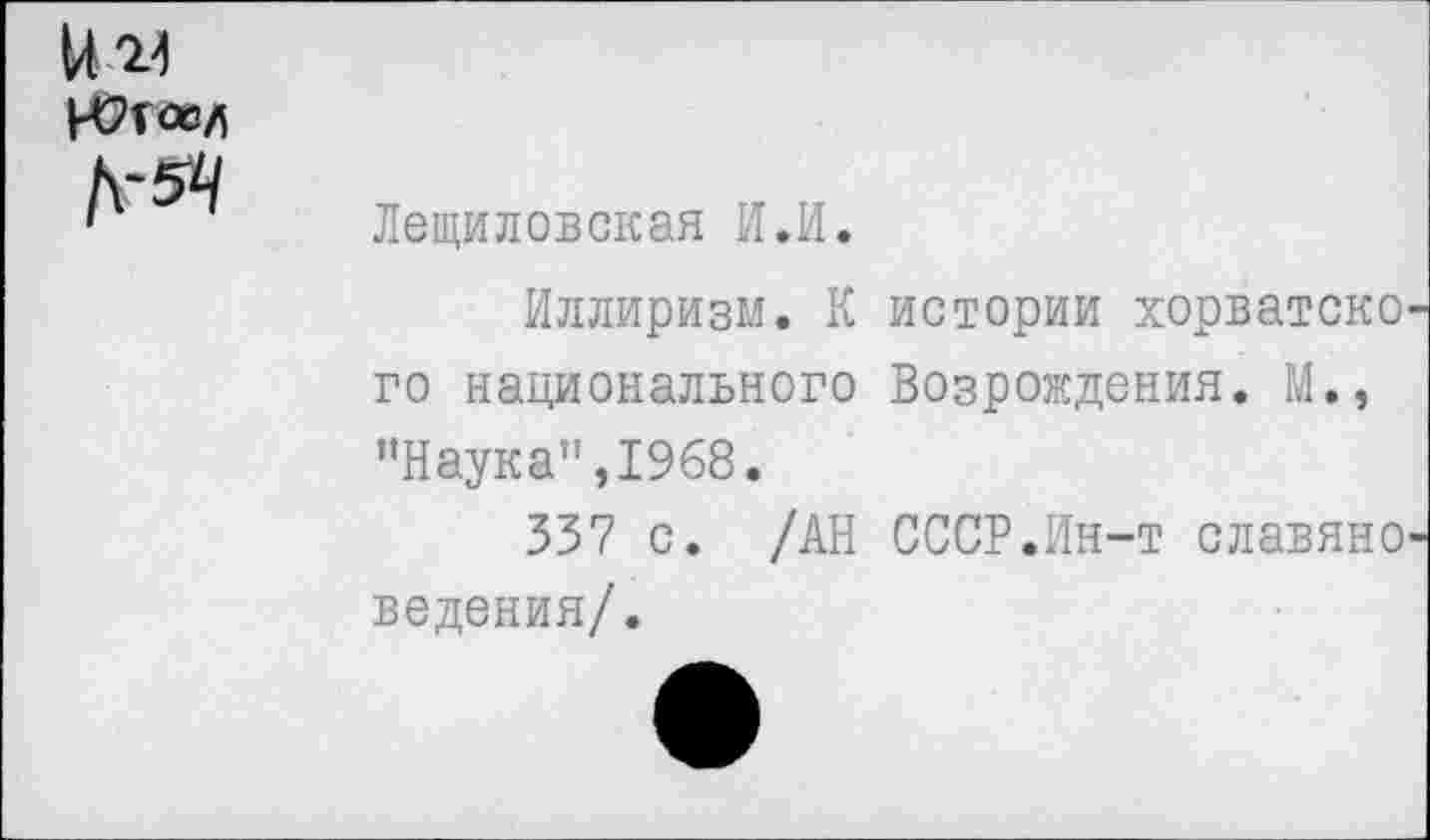 ﻿ни
№
Лещиловская И.И.
Иллиризм. К истории хорватско го национального Возрождения. М., "Наука",1968.
337 с. /АН СССР.Ин-т славяне ведения/.